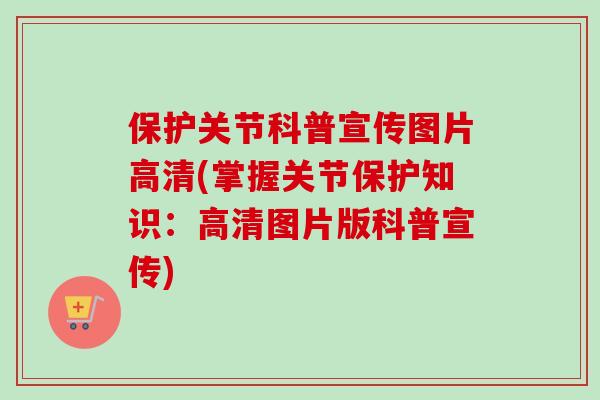 保护关节科普宣传图片高清(掌握关节保护知识：高清图片版科普宣传)