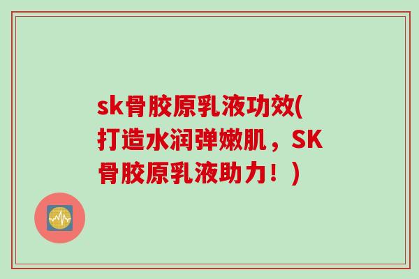 sk骨胶原乳液功效(打造水润弹嫩肌，SK骨胶原乳液助力！)