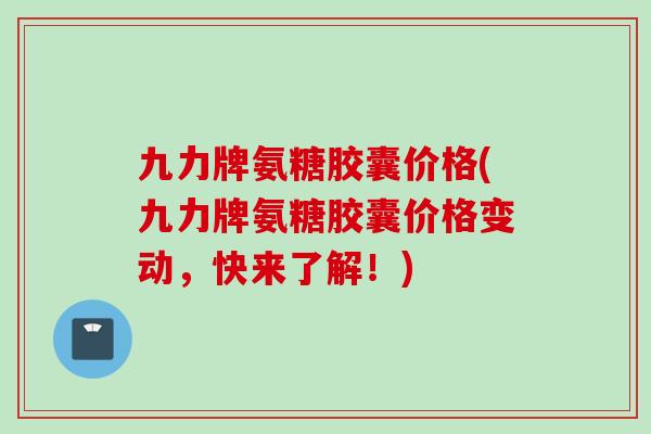 九力牌氨糖胶囊价格(九力牌氨糖胶囊价格变动，快来了解！)