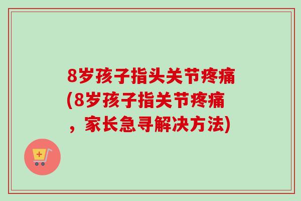 8岁孩子指头关节疼痛(8岁孩子指关节疼痛，家长急寻解决方法)