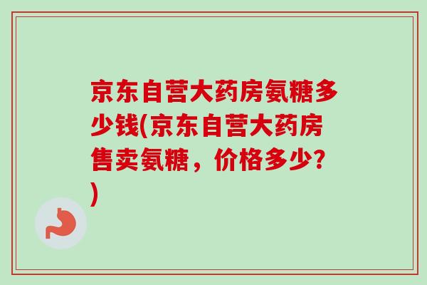 京东自营大药房氨糖多少钱(京东自营大药房售卖氨糖，价格多少？)
