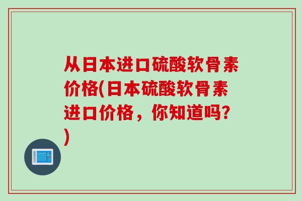 从日本进口硫酸软骨素价格(日本硫酸软骨素进口价格，你知道吗？)