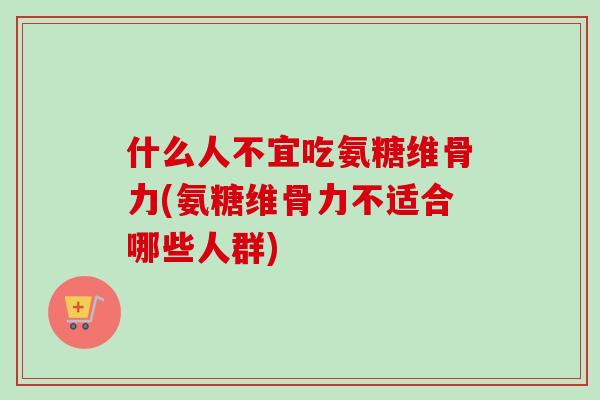 什么人不宜吃氨糖维骨力(氨糖维骨力不适合哪些人群)