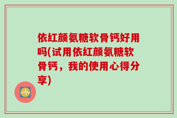 依红颜氨糖软骨钙好用吗(试用依红颜氨糖软骨钙，我的使用心得分享)