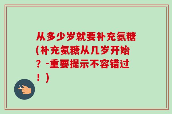 从多少岁就要补充氨糖(补充氨糖从几岁开始？-重要提示不容错过！)