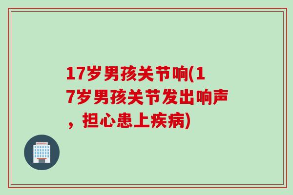 17岁男孩关节响(17岁男孩关节发出响声，担心患上疾病)
