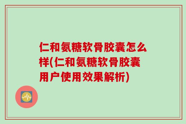 仁和氨糖软骨胶囊怎么样(仁和氨糖软骨胶囊用户使用效果解析)