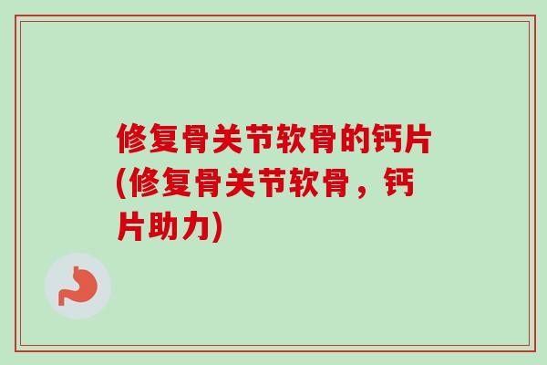 修复骨关节软骨的钙片(修复骨关节软骨，钙片助力)