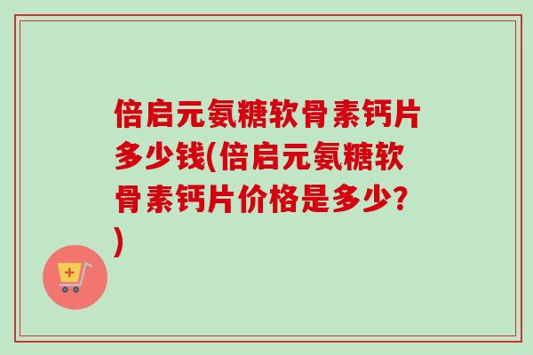 倍启元氨糖软骨素钙片多少钱(倍启元氨糖软骨素钙片价格是多少？)