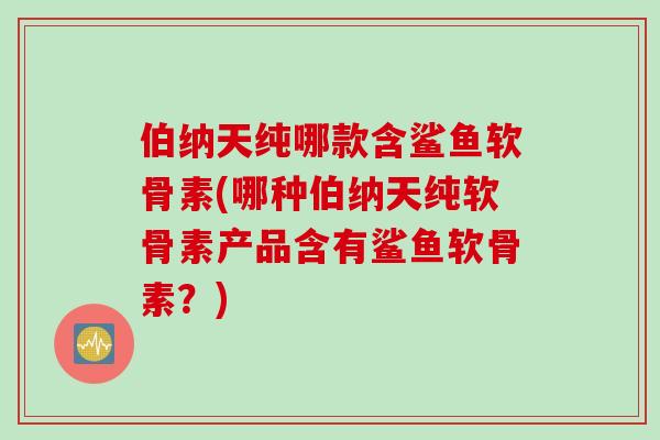 伯纳天纯哪款含鲨鱼软骨素(哪种伯纳天纯软骨素产品含有鲨鱼软骨素？)
