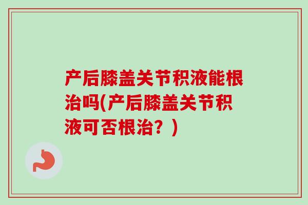 产后膝盖关节积液能根治吗(产后膝盖关节积液可否根治？)