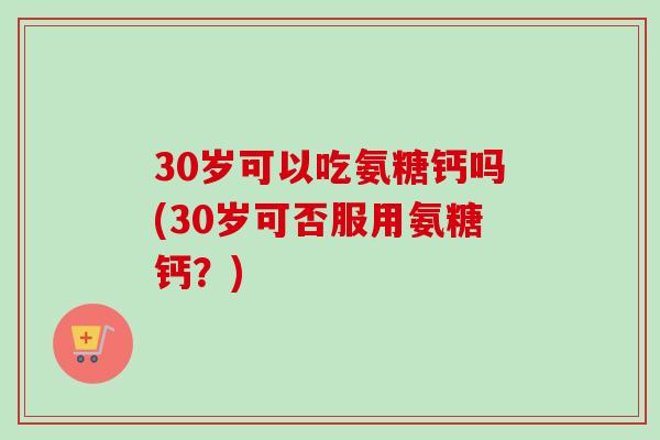 30岁可以吃氨糖钙吗(30岁可否服用氨糖钙？)