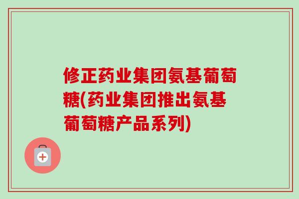 修正药业集团氨基葡萄糖(药业集团推出氨基葡萄糖产品系列)