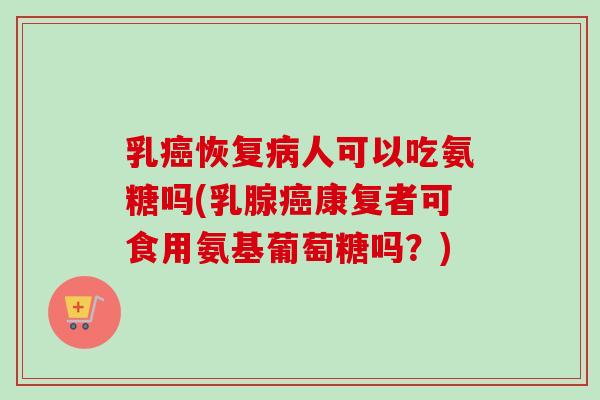 乳癌恢复病人可以吃氨糖吗(乳腺癌康复者可食用氨基葡萄糖吗？)