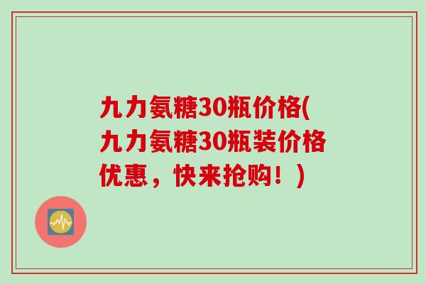 九力氨糖30瓶价格(九力氨糖30瓶装价格优惠，快来抢购！)