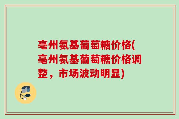 亳州氨基葡萄糖价格(亳州氨基葡萄糖价格调整，市场波动明显)