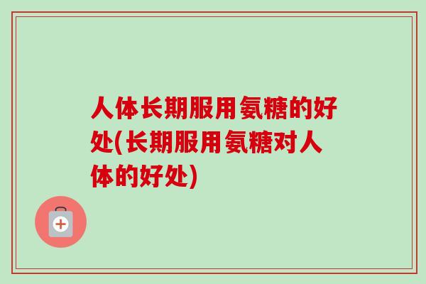 人体长期服用氨糖的好处(长期服用氨糖对人体的好处)