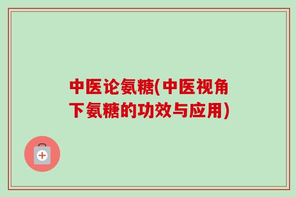 中医论氨糖(中医视角下氨糖的功效与应用)