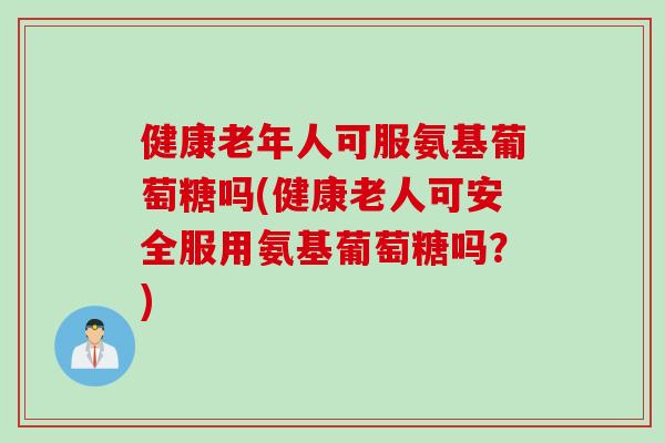 健康老年人可服氨基葡萄糖吗(健康老人可安全服用氨基葡萄糖吗？)