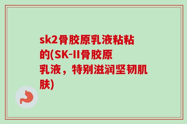 sk2骨胶原乳液粘粘的(SK-II骨胶原乳液，特别滋润坚韧肌肤)