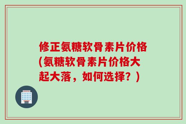 修正氨糖软骨素片价格(氨糖软骨素片价格大起大落，如何选择？)