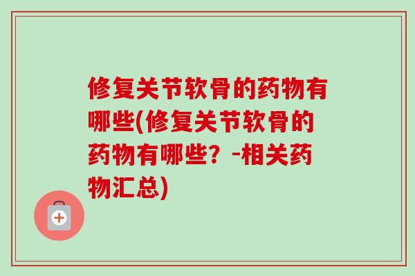 修复关节软骨的药物有哪些(修复关节软骨的药物有哪些？-相关药物汇总)