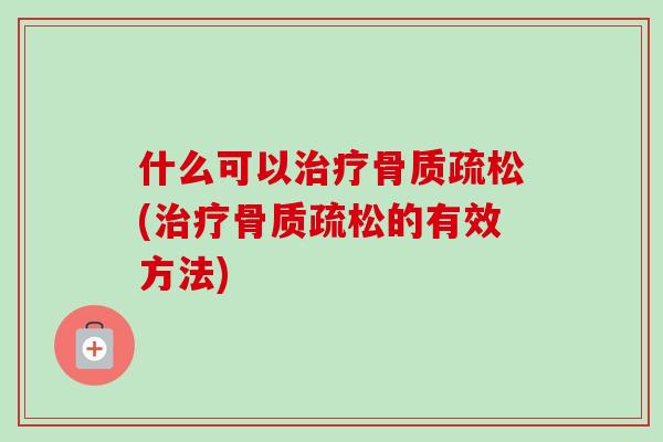 什么可以治疗骨质疏松(治疗骨质疏松的有效方法)