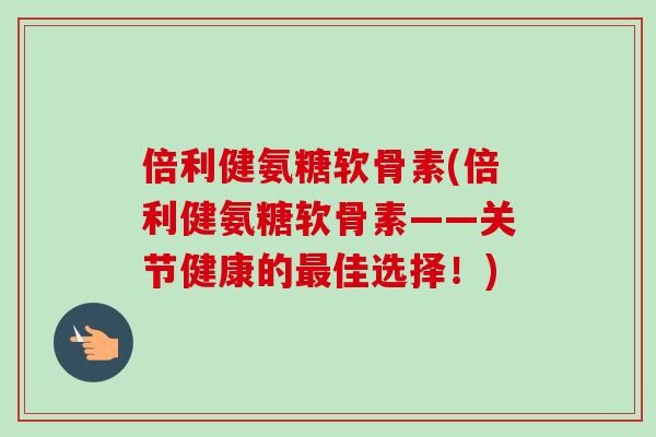 倍利健氨糖软骨素(倍利健氨糖软骨素——关节健康的最佳选择！)