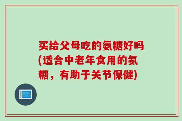 买给父母吃的氨糖好吗(适合中老年食用的氨糖，有助于关节保健)