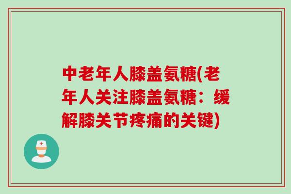 中老年人膝盖氨糖(老年人关注膝盖氨糖：缓解膝关节疼痛的关键)