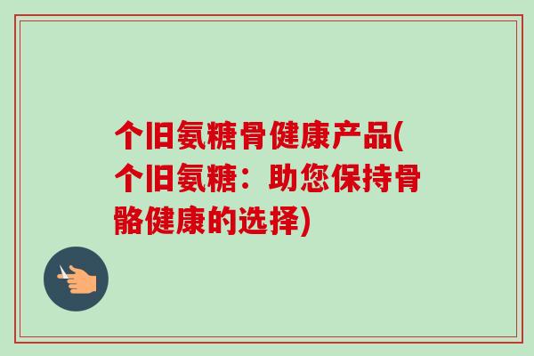 个旧氨糖骨健康产品(个旧氨糖：助您保持骨骼健康的选择)