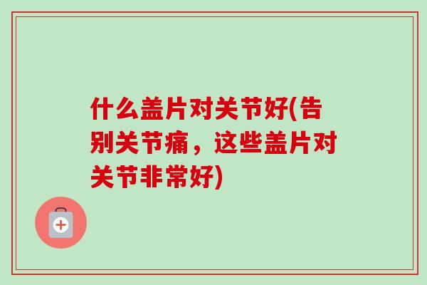 什么盖片对关节好(告别关节痛，这些盖片对关节非常好)