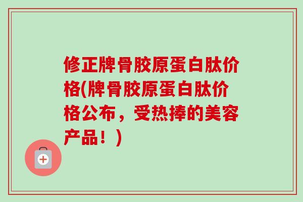 修正牌骨胶原蛋白肽价格(牌骨胶原蛋白肽价格公布，受热捧的美容产品！)