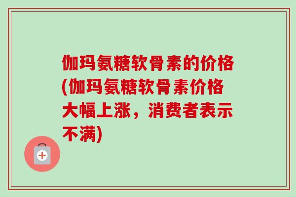 伽玛氨糖软骨素的价格(伽玛氨糖软骨素价格大幅上涨，消费者表示不满)