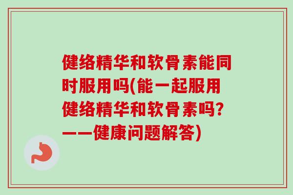 健络精华和软骨素能同时服用吗(能一起服用健络精华和软骨素吗？——健康问题解答)