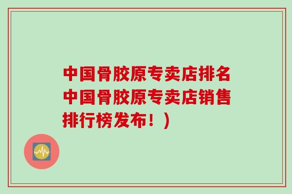 中国骨胶原专卖店排名中国骨胶原专卖店销售排行榜发布！)