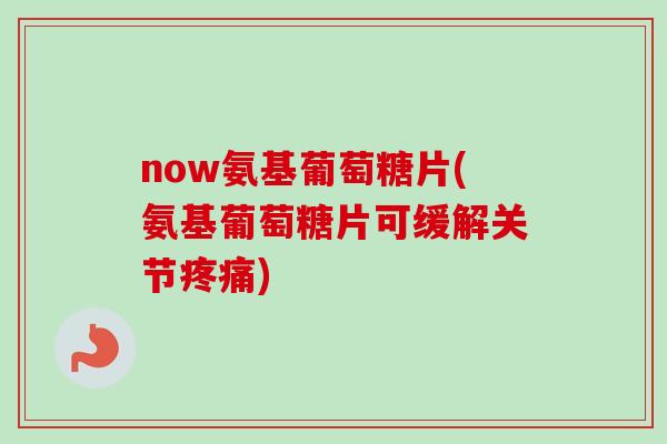 now氨基葡萄糖片(氨基葡萄糖片可缓解关节疼痛)