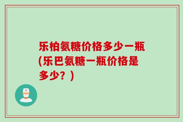 乐柏氨糖价格多少一瓶(乐巴氨糖一瓶价格是多少？)