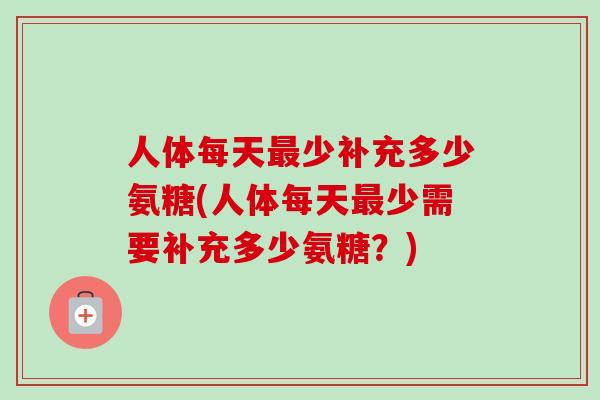 人体每天最少补充多少氨糖(人体每天最少需要补充多少氨糖？)