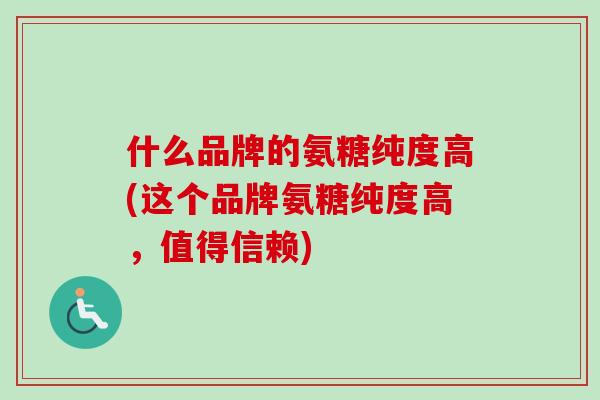 什么品牌的氨糖纯度高(这个品牌氨糖纯度高，值得信赖)