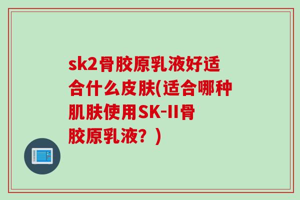 sk2骨胶原乳液好适合什么皮肤(适合哪种肌肤使用SK-II骨胶原乳液？)