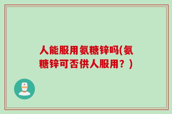 人能服用氨糖锌吗(氨糖锌可否供人服用？)