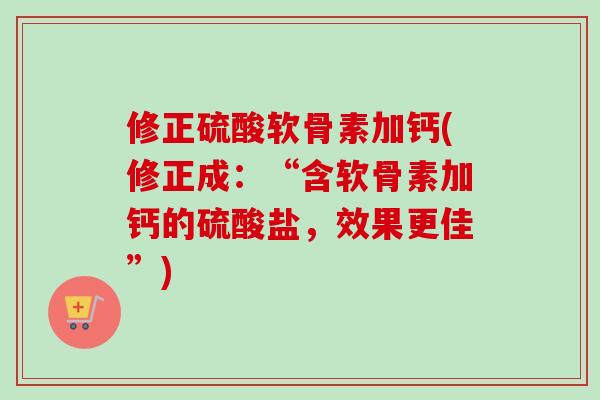 修正硫酸软骨素加钙(修正成：“含软骨素加钙的硫酸盐，效果更佳”)