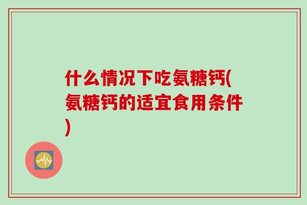 什么情况下吃氨糖钙(氨糖钙的适宜食用条件)