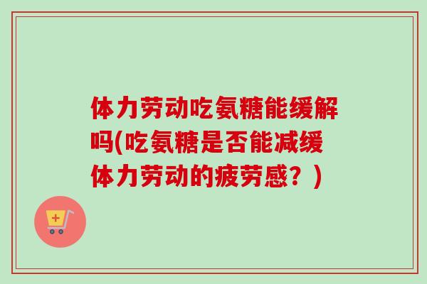 体力劳动吃氨糖能缓解吗(吃氨糖是否能减缓体力劳动的疲劳感？)