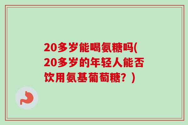 20多岁能喝氨糖吗(20多岁的年轻人能否饮用氨基葡萄糖？)