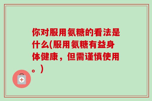 你对服用氨糖的看法是什么(服用氨糖有益身体健康，但需谨慎使用。)