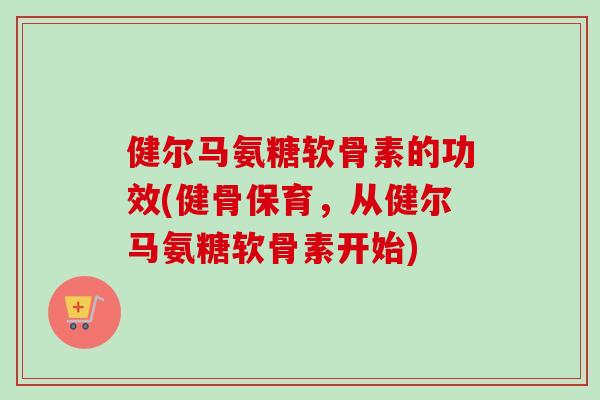 健尔马氨糖软骨素的功效(健骨保育，从健尔马氨糖软骨素开始)