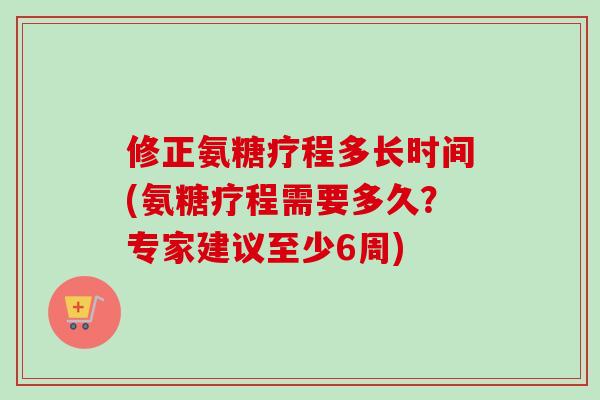 修正氨糖疗程多长时间(氨糖疗程需要多久？专家建议至少6周)