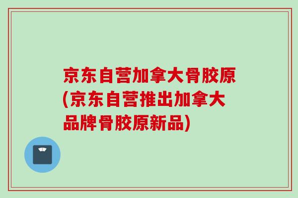 京东自营加拿大骨胶原(京东自营推出加拿大品牌骨胶原新品)